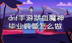 dnf手游狱血魔神毕业装备怎么做