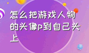 怎么把游戏人物的头像p到自己头上（怎么样才能把游戏的头像变成别的头像）