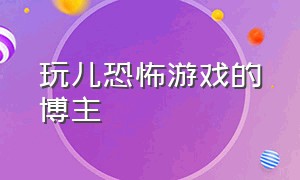 玩儿恐怖游戏的博主（恐怖游戏解说博主）