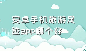 安卓手机旅游足迹app哪个好（免费旅行足迹app哪个最好用）