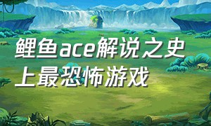 鲤鱼ace解说之史上最恐怖游戏（鲤鱼ace解说全部游戏视频）