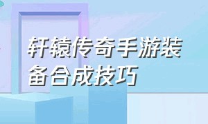 轩辕传奇手游装备合成技巧（轩辕传奇手游装备合成技巧攻略）