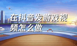 在抖音发游戏视频怎么做（抖音怎么可以制作游戏视频）