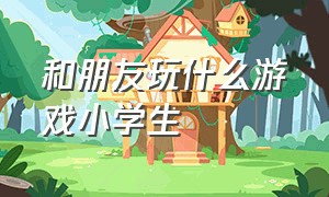 和朋友玩什么游戏小学生（初中和小学生玩什么游戏）