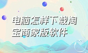 电脑怎样下载淘宝商家版软件（淘宝商家电脑版怎么下载到电脑上）