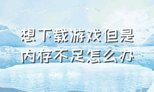 想下载游戏但是内存不足怎么办（内存不够我想下载游戏怎么办）