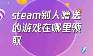 steam别人赠送的游戏在哪里领取