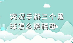 实况手游三个黑球怎么换梅西（实况手游梅西怎么升到100）