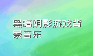 黑暗阴影游戏背景音乐（黑暗阴影游戏背景音乐是什么）