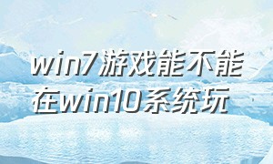 win7游戏能不能在win10系统玩（win7能玩游戏吗）