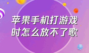 苹果手机打游戏时怎么放不了歌（苹果手机打游戏时放不了歌怎么办）