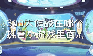 300大作战在哪个抖音小游戏里面（抖音小游戏300大作战有什么用）