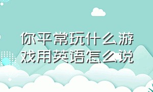 你平常玩什么游戏用英语怎么说