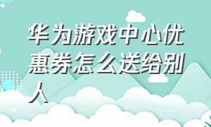 华为游戏中心优惠券怎么送给别人