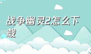 战争幽灵2怎么下载（战争幽灵如何下载最新版）