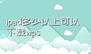 ipad多少以上可以下载wps（ipad怎么下载老版本的wps）