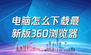 电脑怎么下载最新版360浏览器