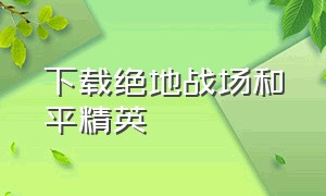 下载绝地战场和平精英（绝地求生和平精英下载方法）