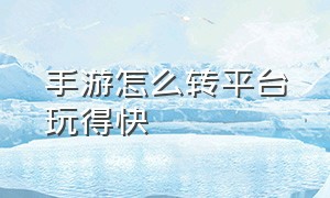 手游怎么转平台玩得快（手游怎么跟平台合作）