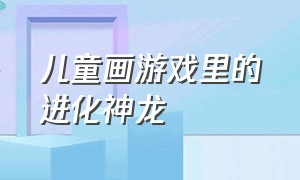 儿童画游戏里的进化神龙（儿童画游戏图片大全）