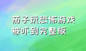 茄子玩恐怖游戏被吓到完整版（茄子玩的恐怖）