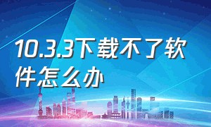 10.3.3下载不了软件怎么办（32位app安装不了怎么办）