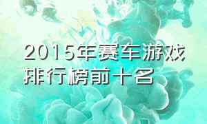 2015年赛车游戏排行榜前十名（赛车游戏排行榜前十名 2024）