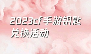 2023cf手游钥匙兑换活动（2021cf手游送钥匙）