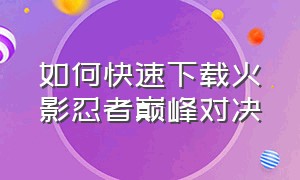 如何快速下载火影忍者巅峰对决（火影忍者巅峰对决手机版怎么下载）