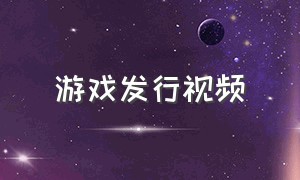 游戏发行视频（游戏发行人视频清晰）