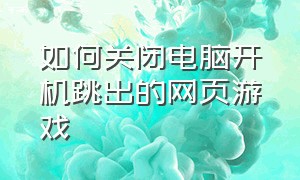 如何关闭电脑开机跳出的网页游戏（电脑打开网页弹出游戏怎么关闭）