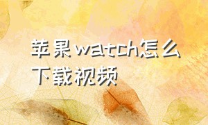 苹果watch怎么下载视频（苹果watch怎么下载第三方软件电脑）