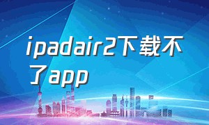 ipadair2下载不了app（ipadair2下载不了微信）