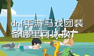 dnf手游马戏团装备哪里可以换（dnf手游马戏团装备制作在哪里）