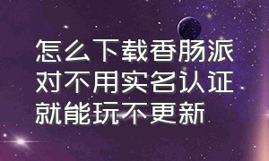 怎么下载香肠派对不用实名认证就能玩不更新（香肠派对不用实名认证版怎么下载）