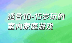 适合10-15岁玩的室内家庭游戏