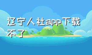 辽宁人社app下载不了（辽宁人社app下载）