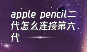apple pencil二代怎么连接第六代（apple pencil连接不上）