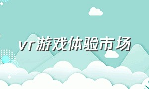 vr游戏体验市场（vr游戏体验感受）