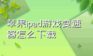 苹果ipad游戏变速器怎么下载（苹果ipad有什么用处）