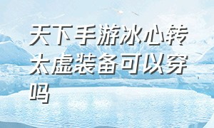 天下手游冰心转太虚装备可以穿吗（天下手游凌寒套好还是凌阳套好）