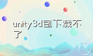 unity3d包下载不了（unity为什么下载不了）