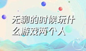 无聊的时候玩什么游戏两个人