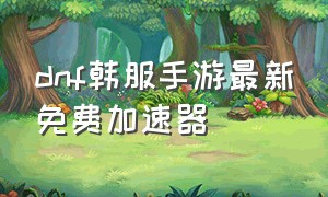 dnf韩服手游最新免费加速器（dnf韩服手游用什么加速器免费）