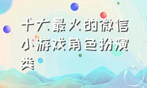 十大最火的微信小游戏角色扮演类（十大最火的微信真人小游戏）