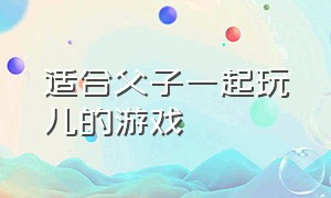 适合父子一起玩儿的游戏