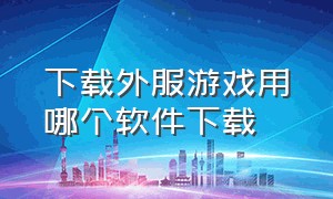 下载外服游戏用哪个软件下载（好用的下载外服游戏的软件）