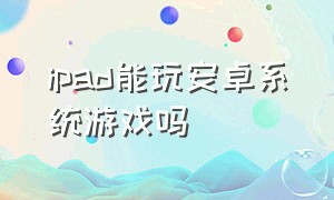 ipad能玩安卓系统游戏吗（ipad能玩安卓系统游戏吗知乎）