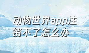 动物世界app注销不了怎么办（动物世界app注销不了怎么办呀）