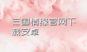 三国情缘官网下载安卓（三国情缘官网下载安卓手机版）